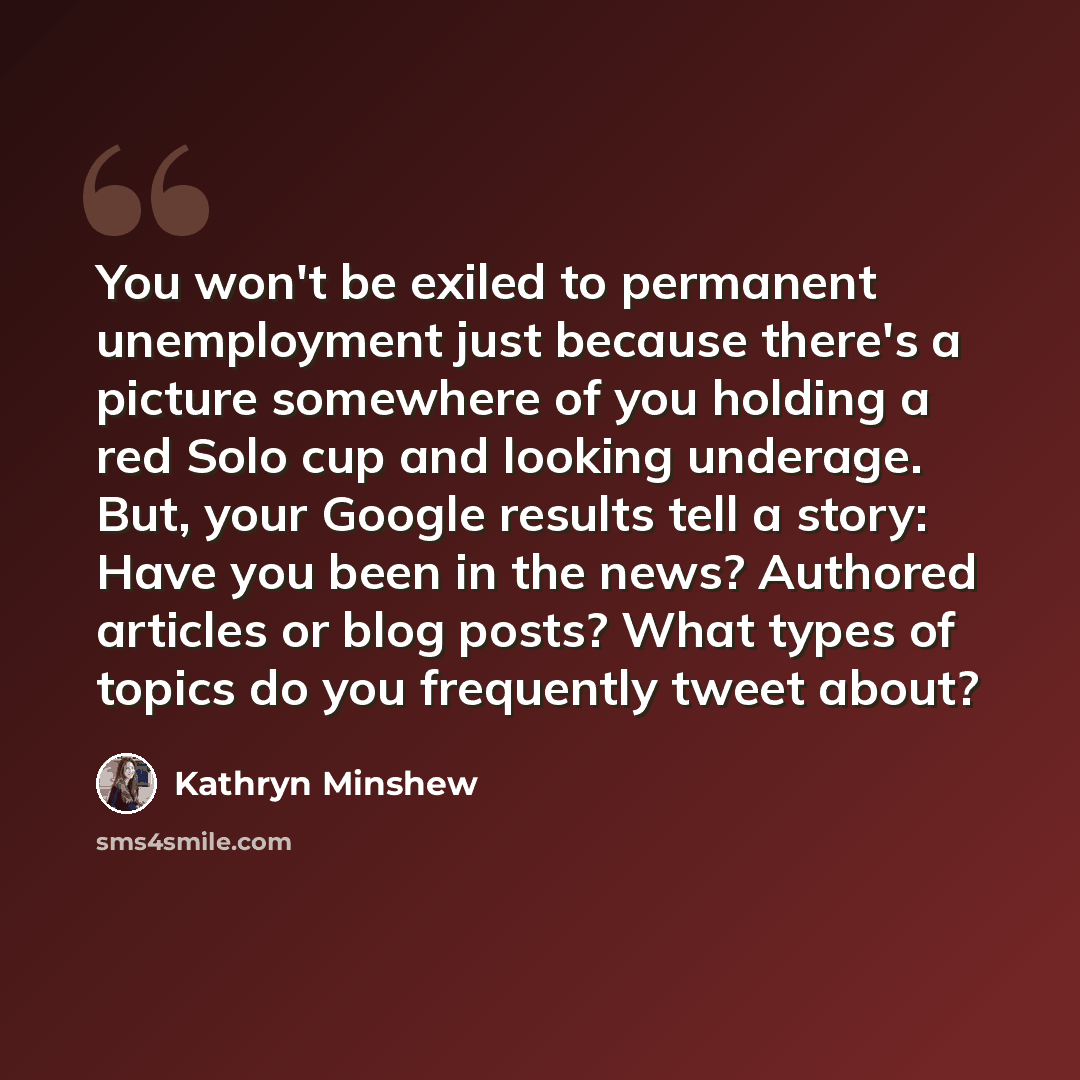 “You won't be exiled to permanent unemployment just because there's a picture somewhere of you holding a red Solo cup and looking underage. But, your Google results tell a story: Have you been in the news? Authored articles or blog posts? What types of topics do you frequently tweet about?” quote by Kathryn Minshew