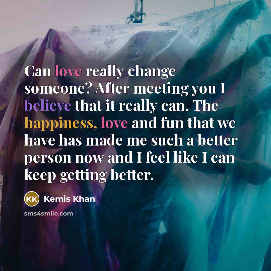 “Can love really change someone? After meeting you I believe that it really can. The happiness, love and fun that we have has made me such a better person now and I feel like I can keep getting better.” quote by Kemis Khan