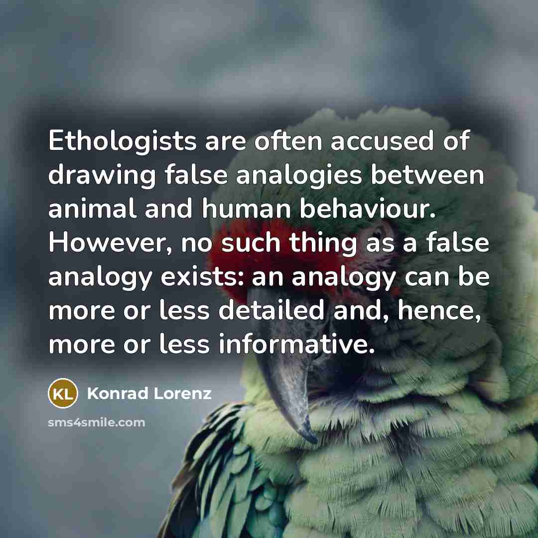 “Ethologists are often accused of drawing false analogies between animal and human behaviour. However, no such thing as a false analogy exists: an analogy can be more or less detailed and, hence, more or less informative.” quote by Konrad Lorenz