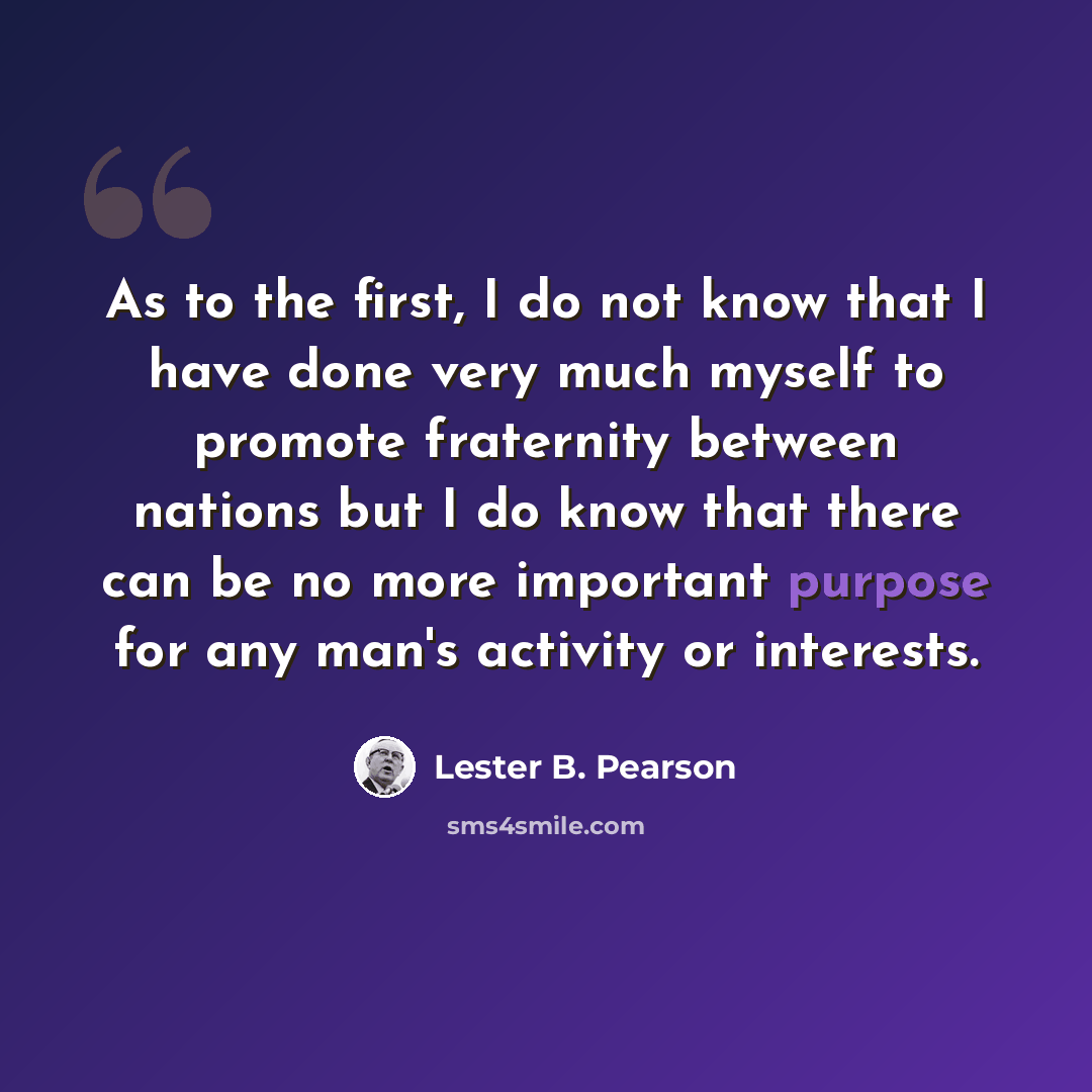 “As to the first, I do not know that I have done very much myself to promote fraternity between nations but I do know that there can be no more important purpose for any man's activity or interests.” quote by Lester B. Pearson