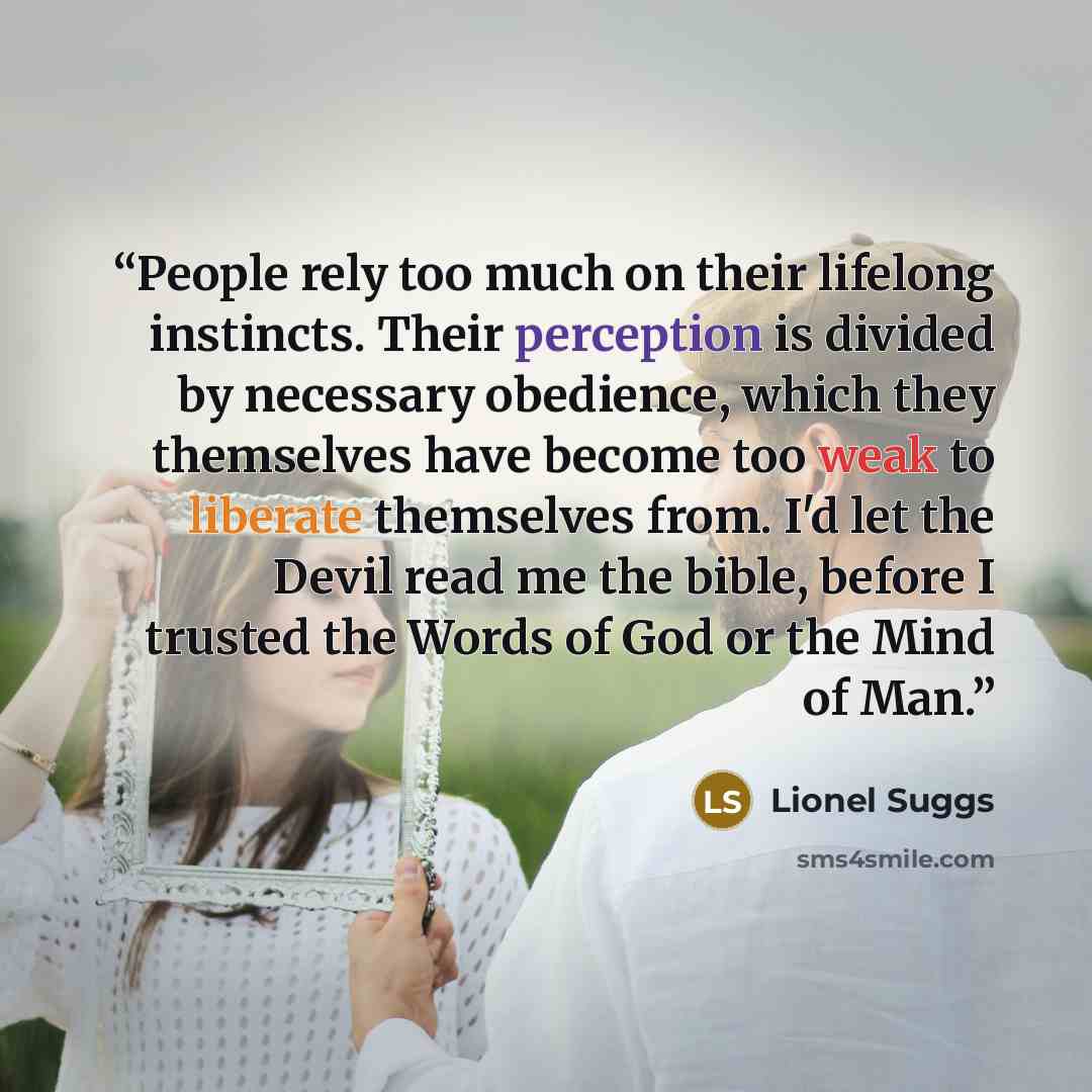 “People rely too much on their lifelong instincts. Their perception is divided by necessary obedience, which they themselves have become too weak to liberate themselves from. I'd let the Devil read me the bible, before I trusted the Words of God or the Mind of Man.” quote by Lionel Suggs