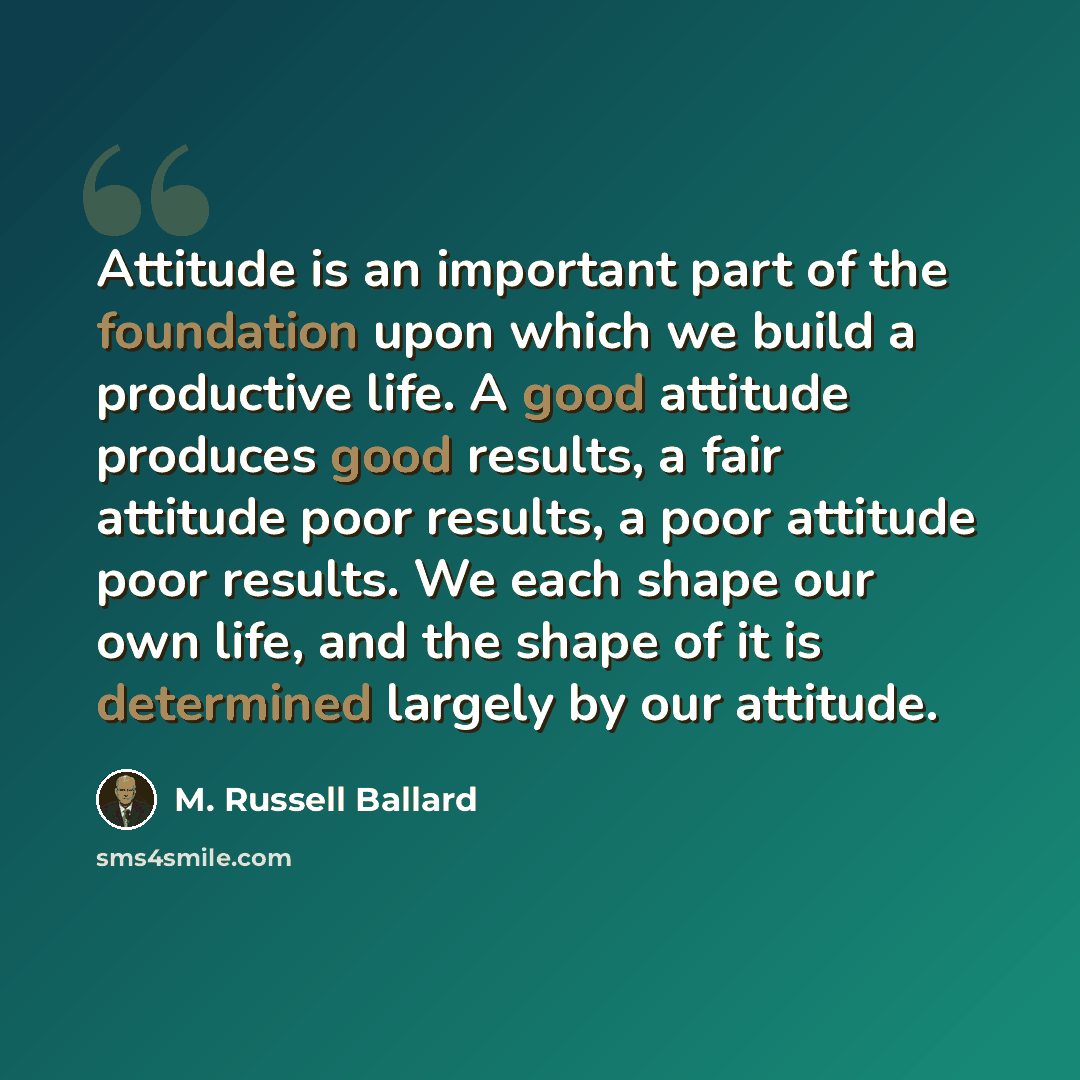 “Attitude is an important part of the foundation upon which we build a productive life. A good attitude produces good results, a fair attitude poor results, a poor attitude poor results. We each shape our own life, and the shape of it is determined largely by our attitude.” quote by M. Russell Ballard