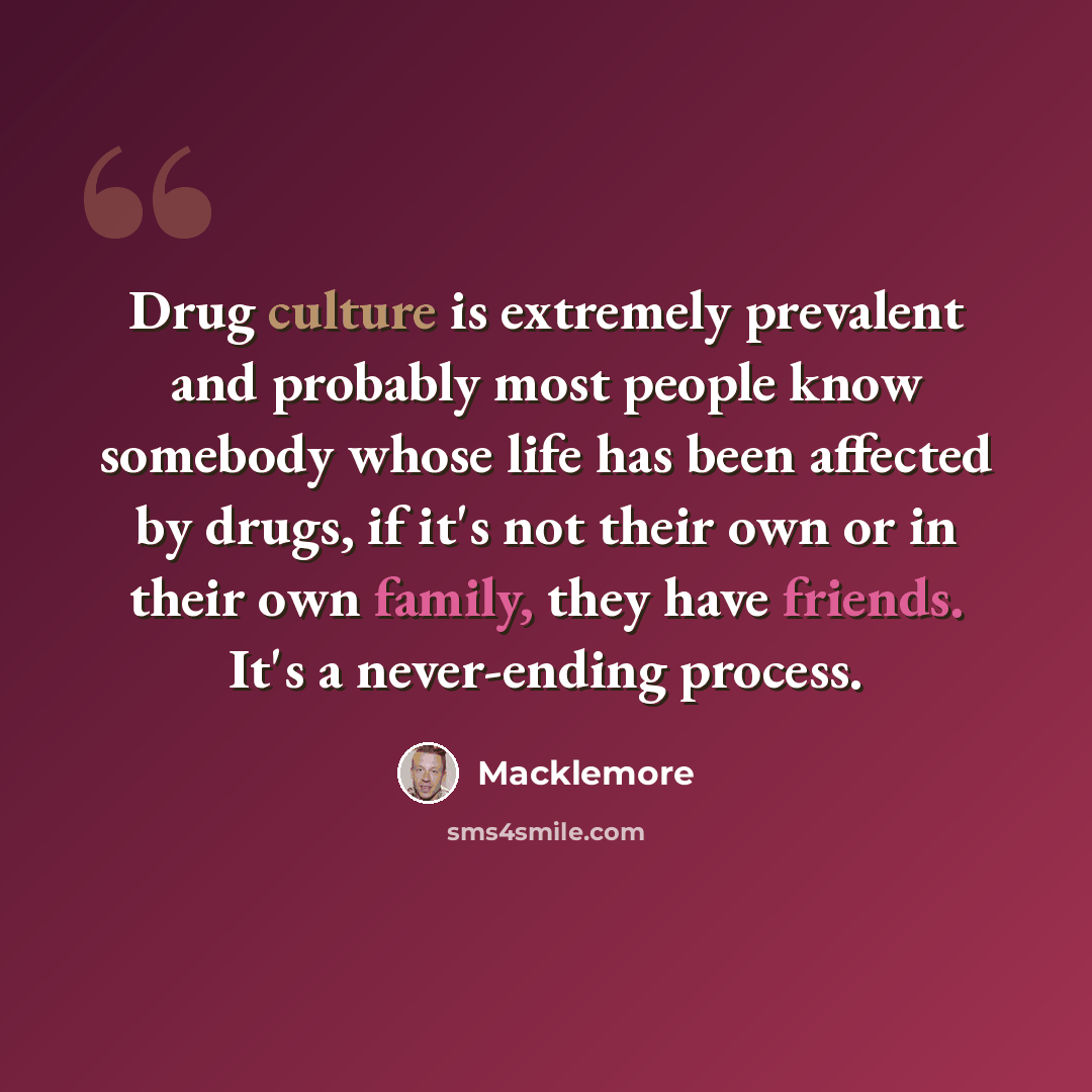 “Drug culture is extremely prevalent and probably most people know somebody whose life has been affected by drugs, if it's not their own or in their own family, they have friends. It's a never-ending process.” quote by Macklemore