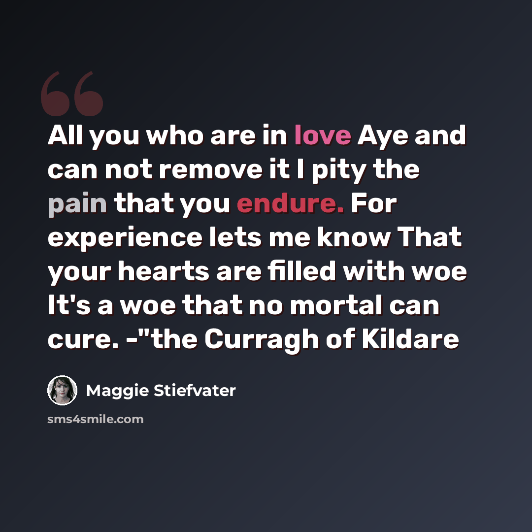 “All you who are in love Aye and can not remove it I pity the pain that you endure. For experience lets me know That your hearts are filled with woe It's a woe that no mortal can cure. -"the Curragh of Kildare” quote by Maggie Stiefvater