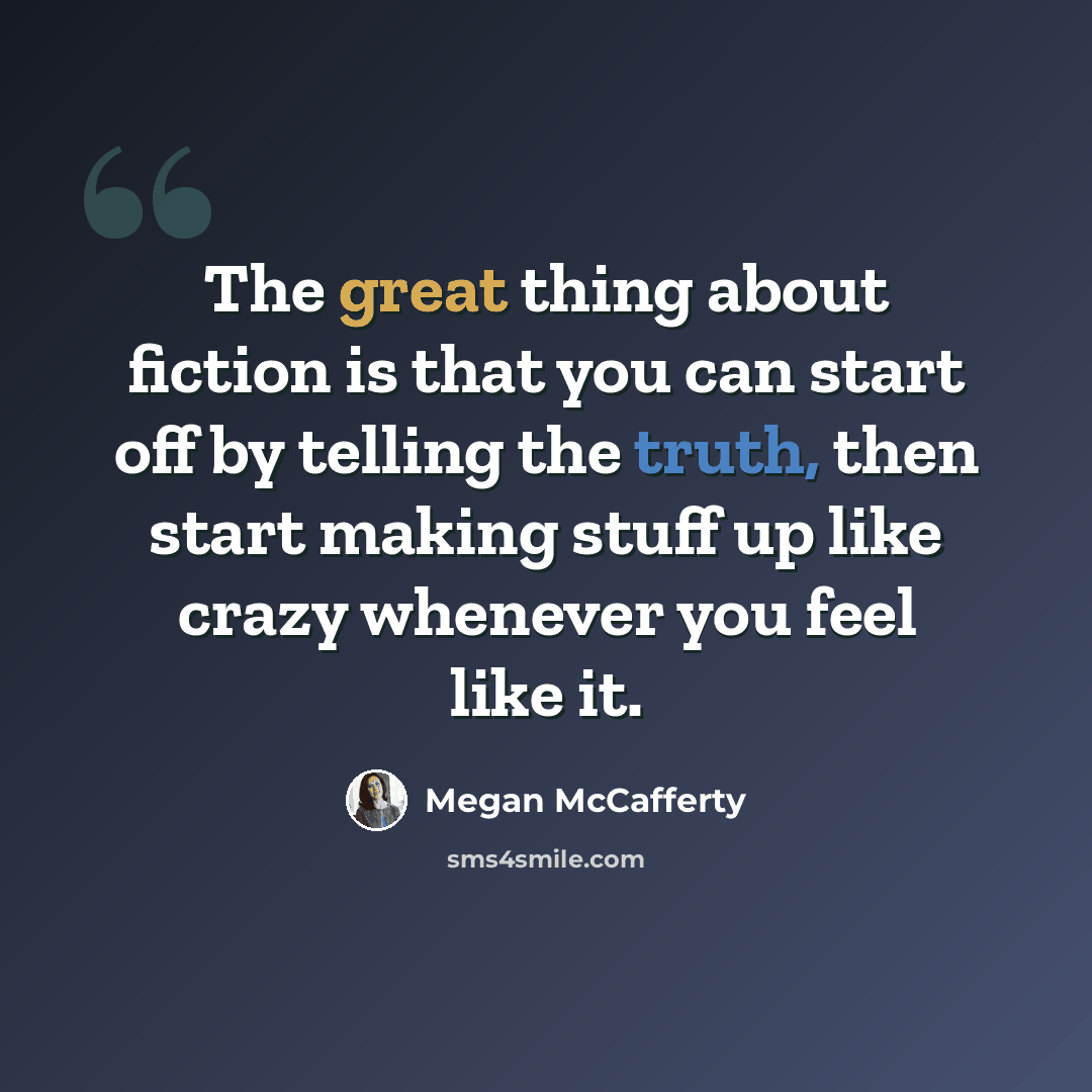 “The great thing about fiction is that you can start off by telling the truth, then start making stuff up like crazy whenever you feel like it.” quote by Megan McCafferty