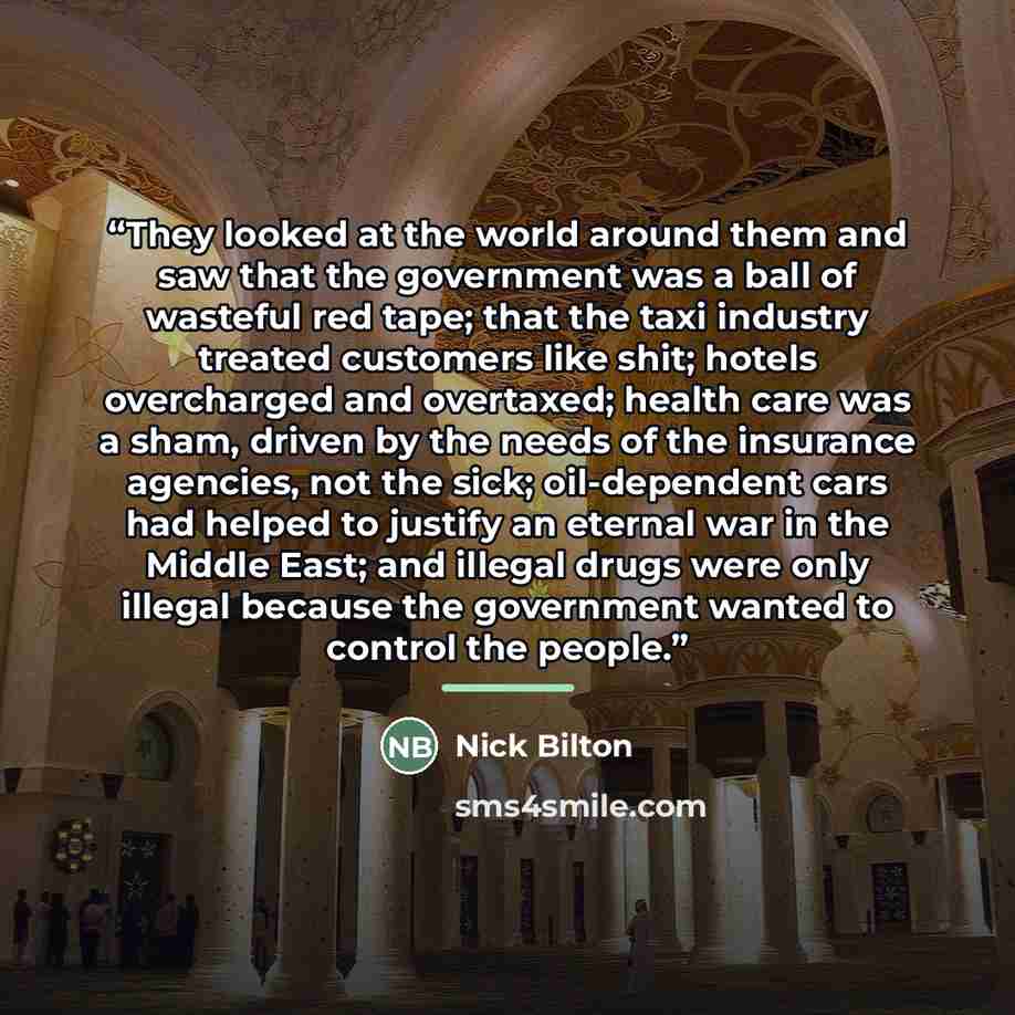“They looked at the world around them and saw that the government was a ball of wasteful red tape; that the taxi industry treated customers like shit; hotels overcharged and overtaxed; health care was a sham, driven by the needs of the insurance agencies, not the sick; oil-dependent cars had helped…” quote by Nick Bilton
