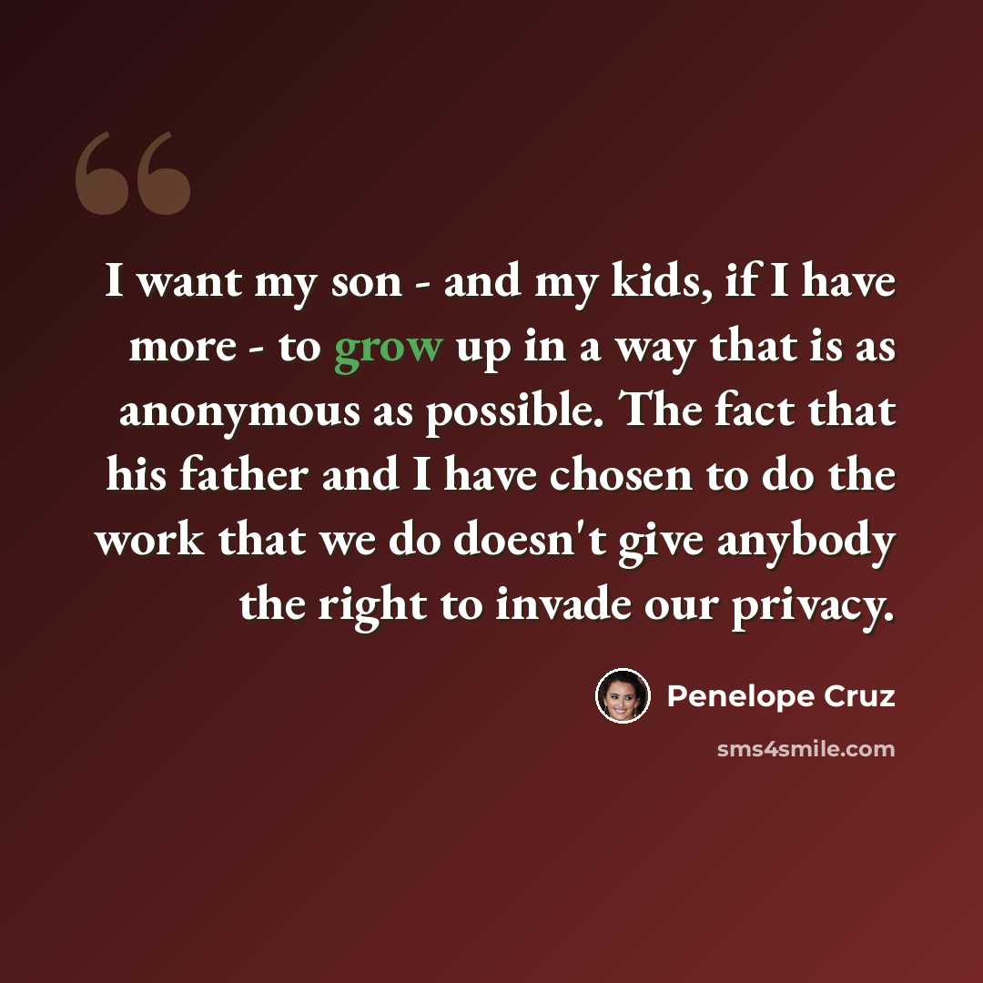 “I want my son - and my kids, if I have more - to grow up in a way that is as anonymous as possible. The fact that his father and I have chosen to do the work that we do doesn't give anybody the right to invade our privacy.” quote by Penelope Cruz