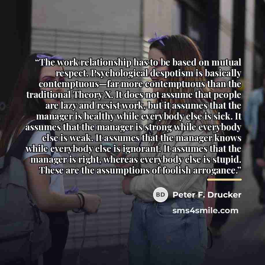 “The work relationship has to be based on mutual respect. Psychological despotism is basically contemptuous—far more contemptuous than the traditional Theory X. It does not assume that people are lazy and resist work, but it assumes that the manager is healthy while everybody else is sick. It…” quote by Peter F. Drucker