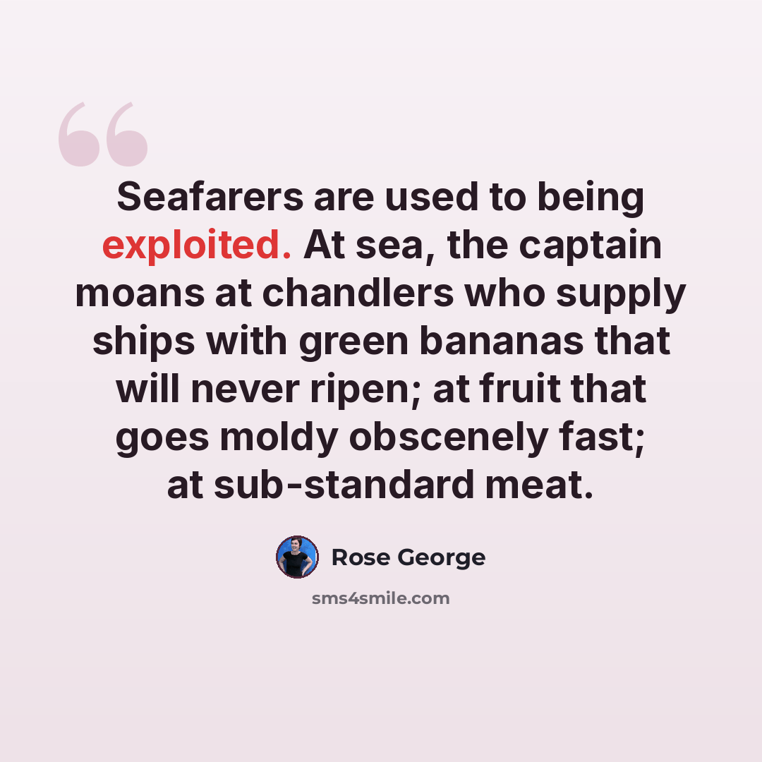 “Seafarers are used to being exploited. At sea, the captain moans at chandlers who supply ships with green bananas that will never ripen; at fruit that goes moldy obscenely fast; at sub-standard meat.” quote by Rose George