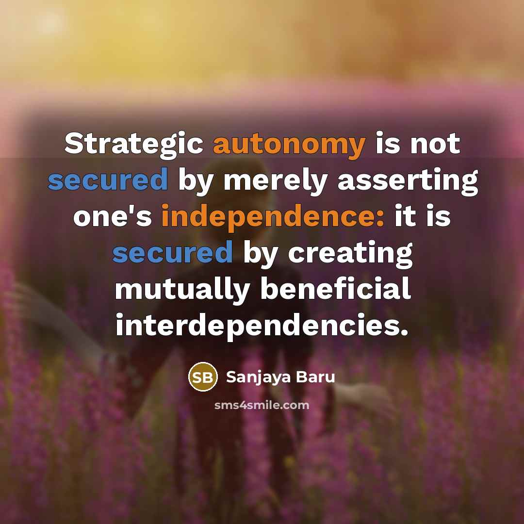 “Strategic autonomy is not secured by merely asserting one's independence: it is secured by creating mutually beneficial interdependencies.” quote by Sanjaya Baru