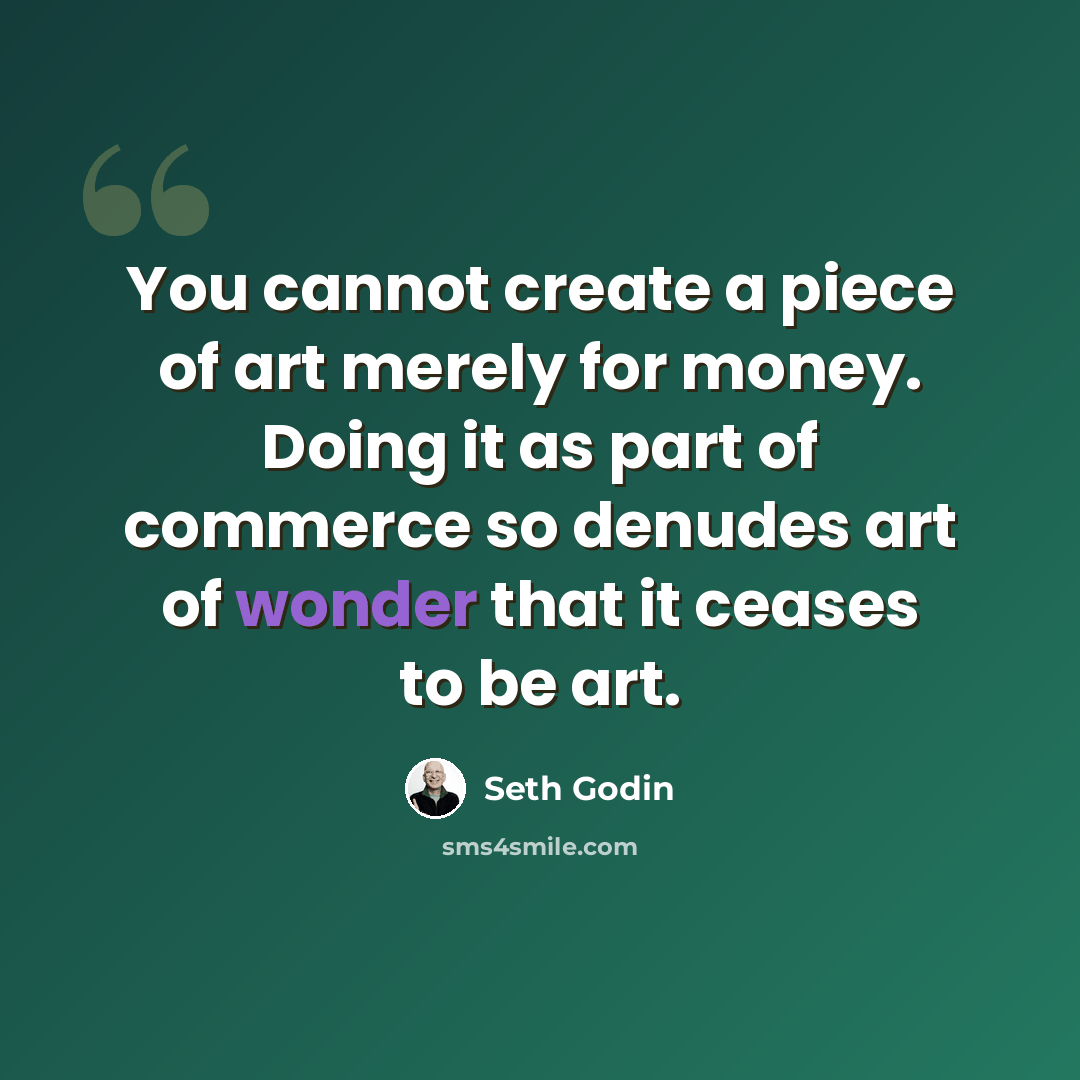 “You cannot create a piece of art merely for money. Doing it as part of commerce so denudes art of wonder that it ceases to be art.” quote by Seth Godin
