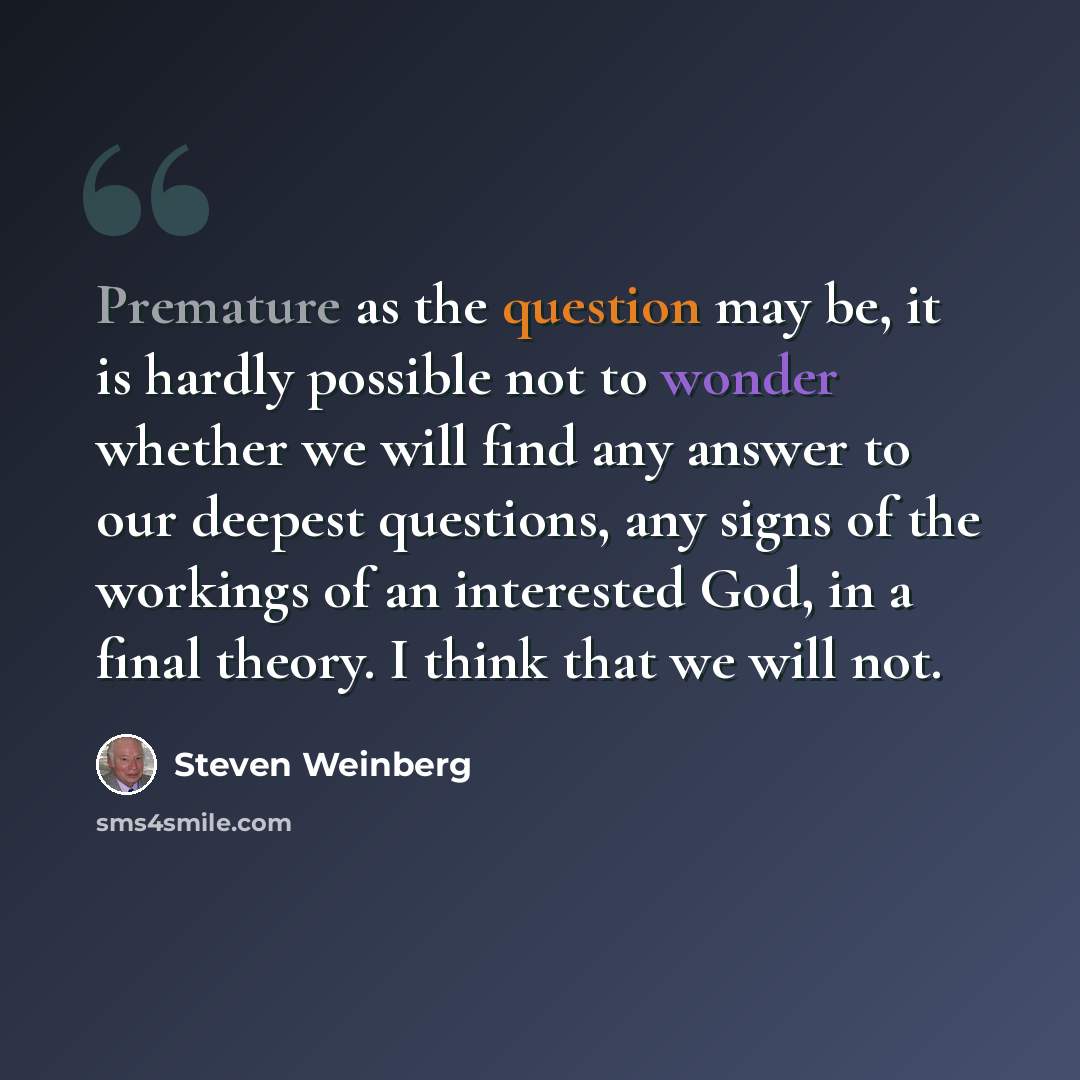 “Premature as the question may be, it is hardly possible not to wonder whether we will find any answer to our deepest questions, any signs of the workings of an interested God, in a final theory. I think that we will not.” quote by Steven Weinberg