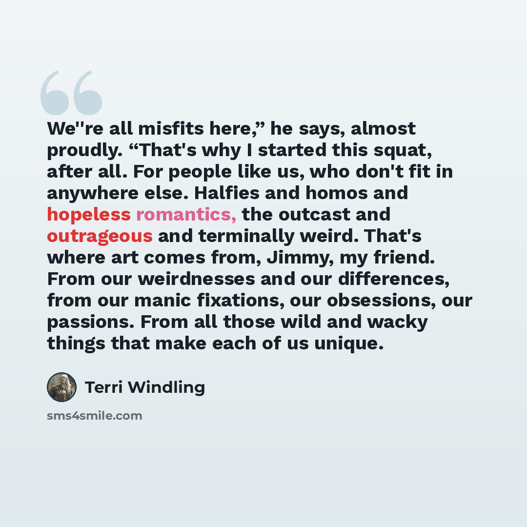 “We''re all misfits here,” he says, almost proudly. “That's why I started this squat, after all. For people like us, who don't fit in anywhere else. Halfies and homos and hopeless romantics, the outcast and outrageous and terminally weird. That's where art comes from, Jimmy, my friend. From our…” quote by Terri Windling
