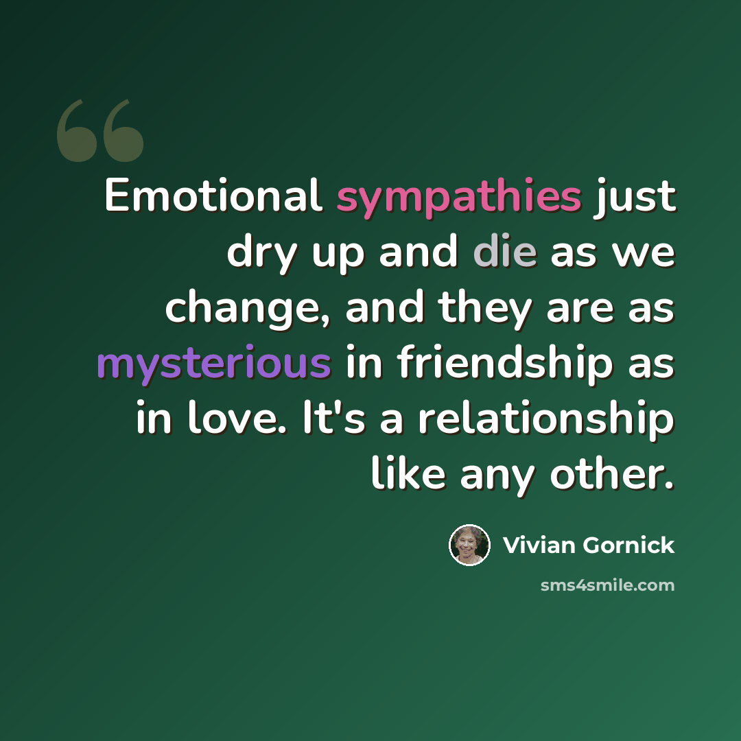 “Emotional sympathies just dry up and die as we change, and they are as mysterious in friendship as in love. It's a relationship like any other.” quote by Vivian Gornick