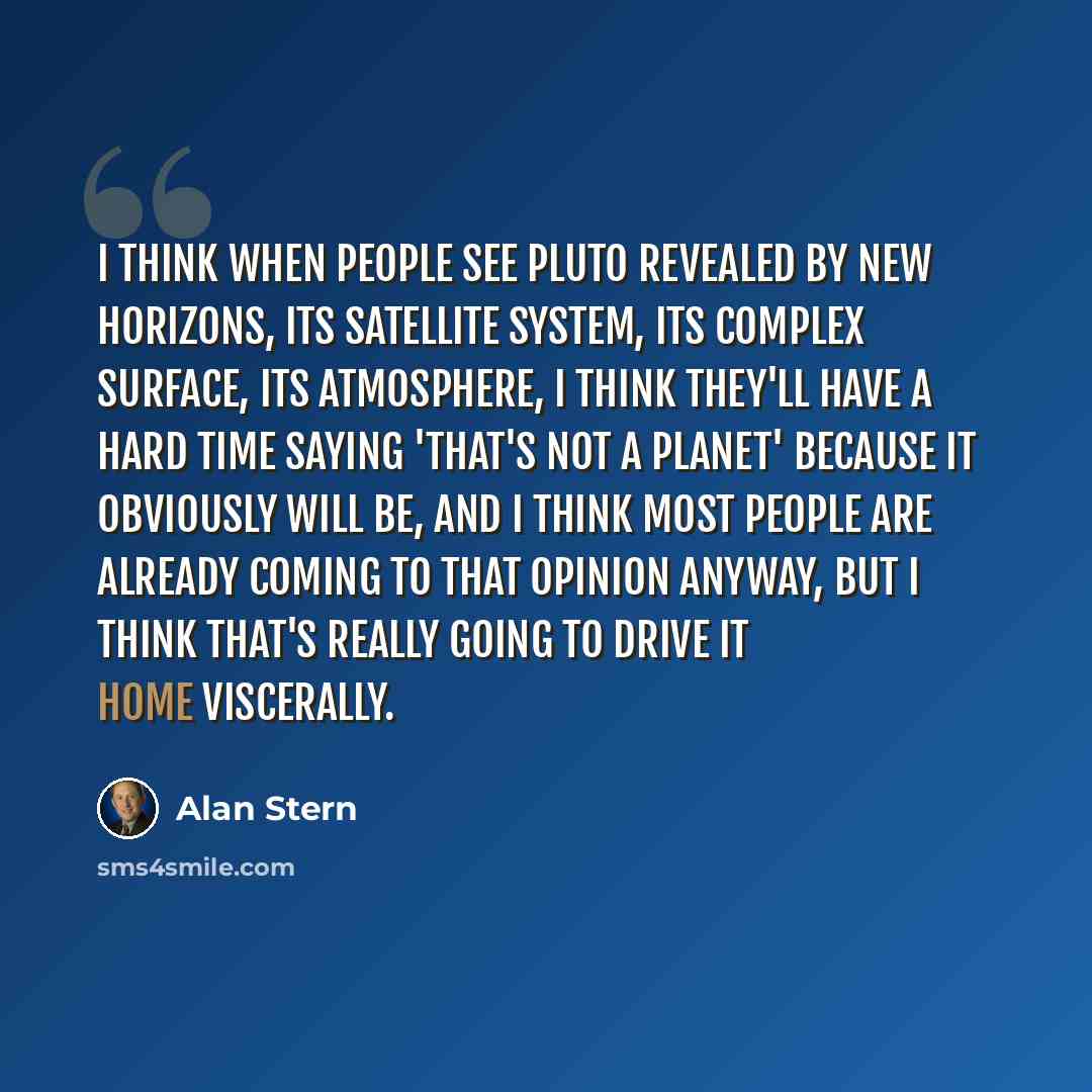 “I think when people see Pluto revealed by New Horizons, its satellite system, its complex surface, its atmosphere, I think they'll have a hard time saying 'That's not a planet' because it obviously will be, and I think most people are already coming to that opinion anyway, but I think that's…” quote by Alan Stern