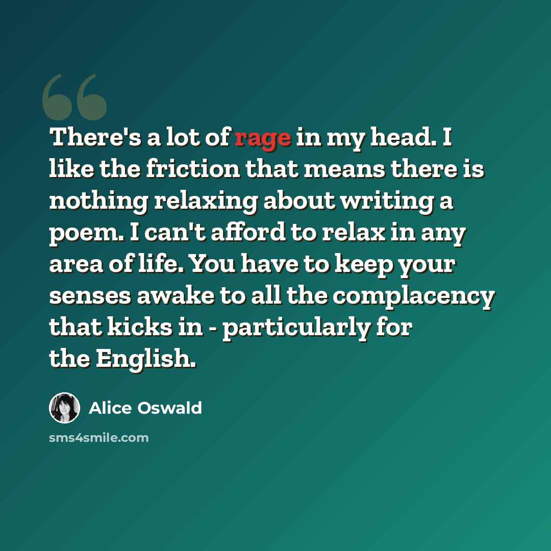“There's a lot of rage in my head. I like the friction that means there is nothing relaxing about writing a poem. I can't afford to relax in any area of life. You have to keep your senses awake to all the complacency that kicks in - particularly for the English.” quote by Alice Oswald