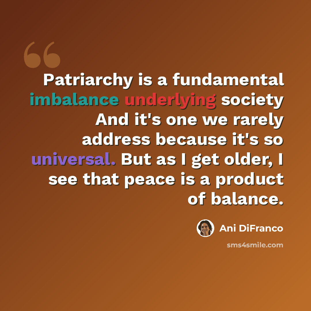 “Patriarchy is a fundamental imbalance underlying society And it's one we rarely address because it's so universal. But as I get older, I see that peace is a product of balance.” quote by Ani DiFranco