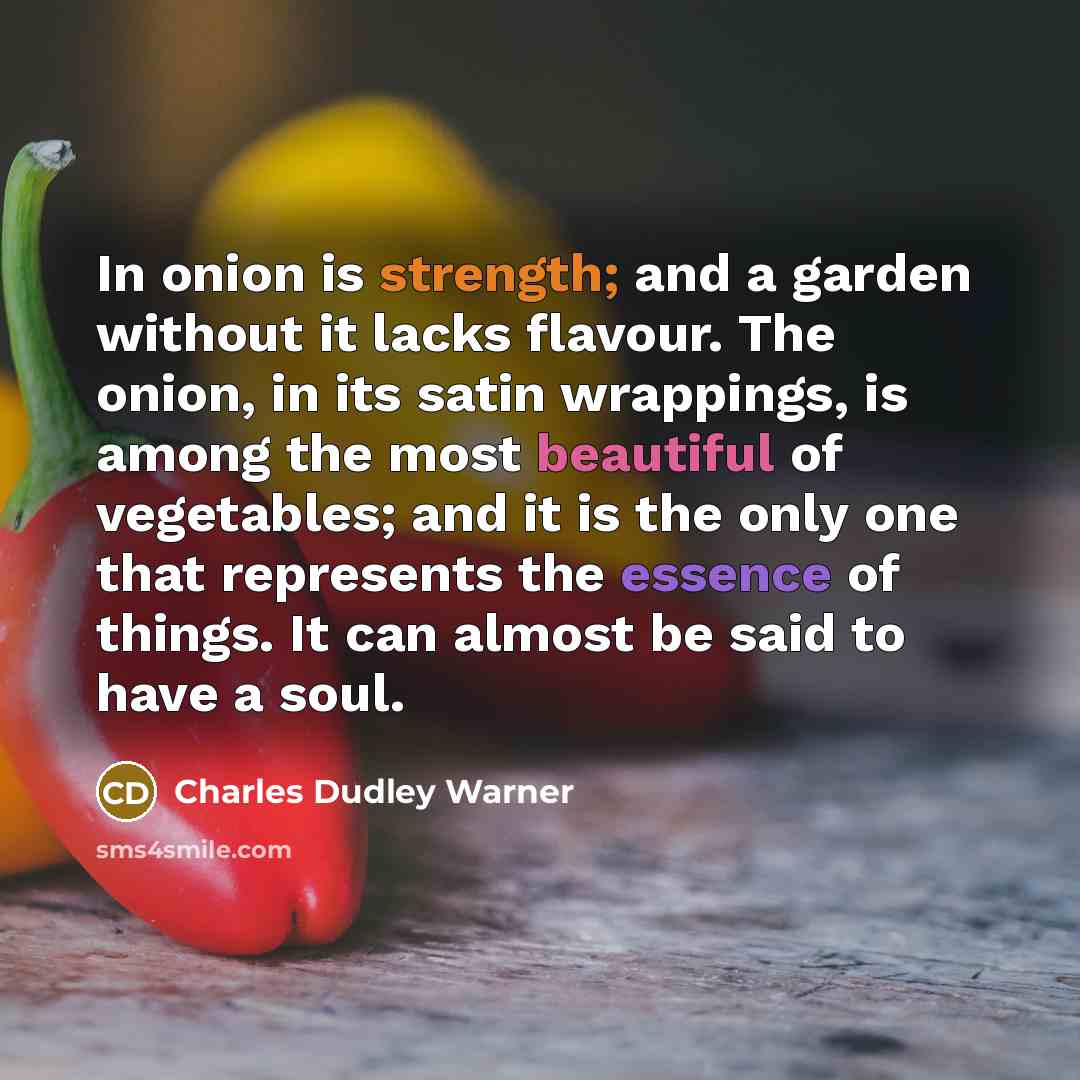 “In onion is strength; and a garden without it lacks flavour. The onion, in its satin wrappings, is among the most beautiful of vegetables; and it is the only one that represents the essence of things. It can almost be said to have a soul.” quote by Charles Dudley Warner