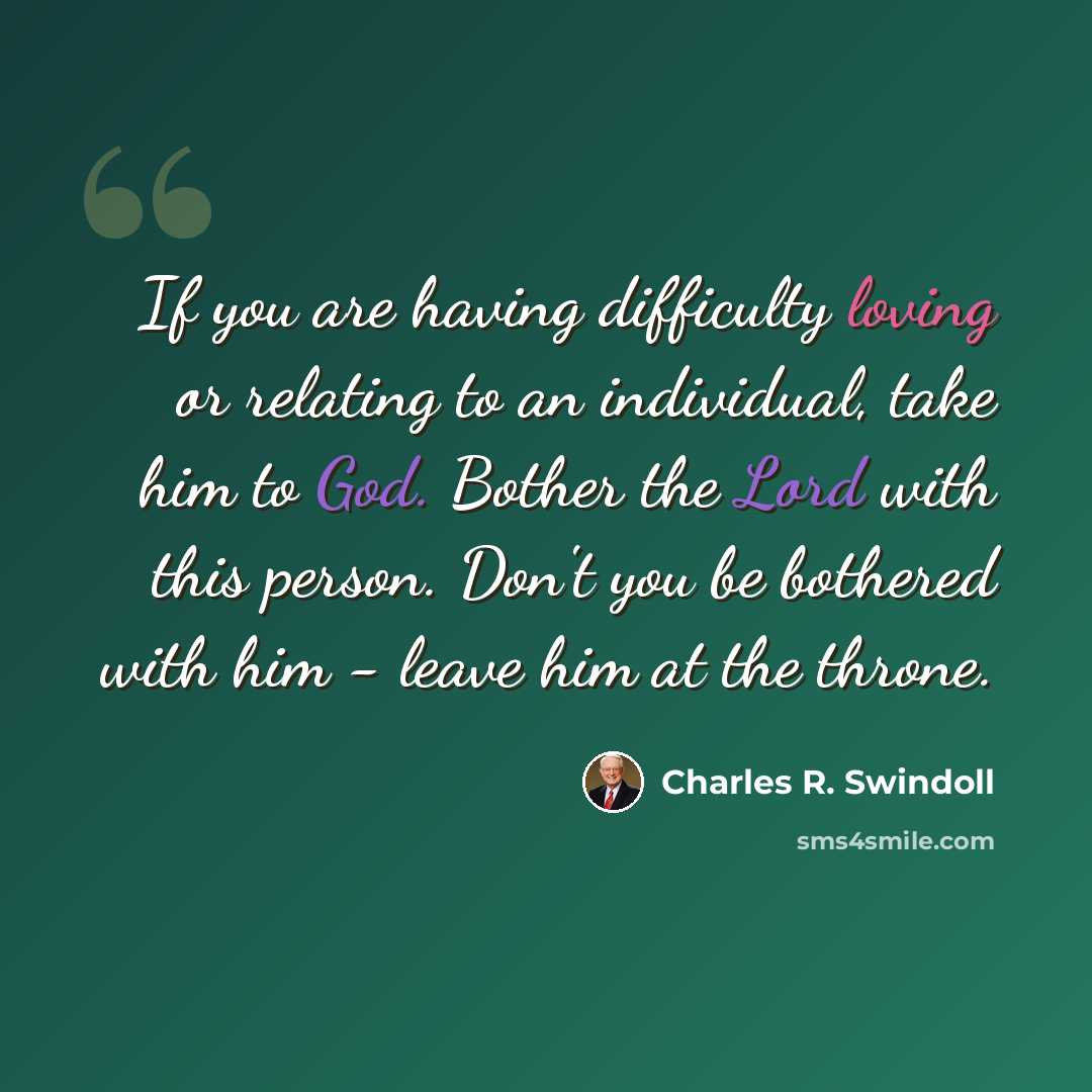“If you are having difficulty loving or relating to an individual, take him to God. Bother the Lord with this person. Don't you be bothered with him - leave him at the throne.” quote by Charles R. Swindoll