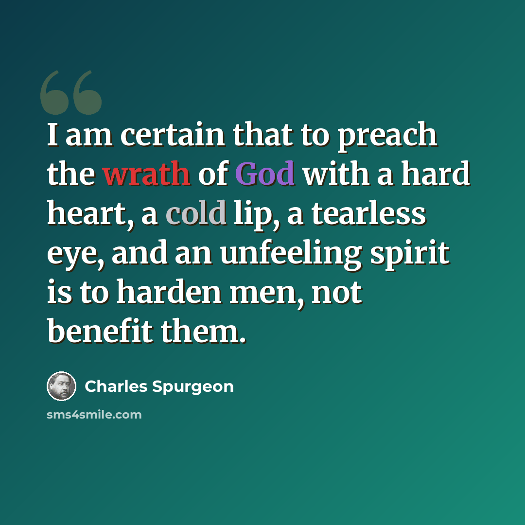 “I am certain that to preach the wrath of God with a hard heart, a cold lip, a tearless eye, and an unfeeling spirit is to harden men, not benefit them.” quote by Charles Spurgeon
