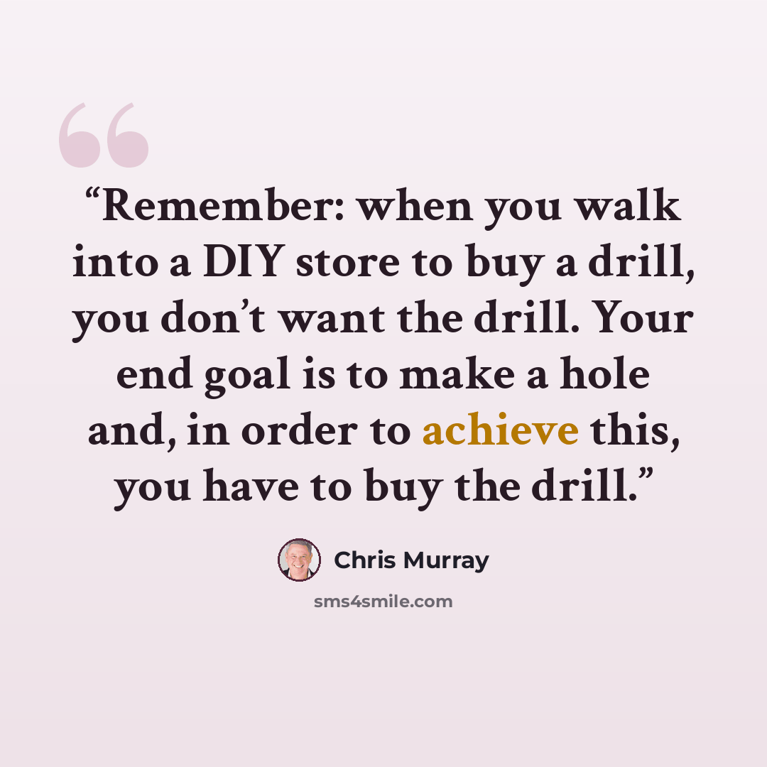 “Remember: when you walk into a DIY store to buy a drill, you don’t want the drill. Your end goal is to make a hole and, in order to achieve this, you have to buy the drill.” quote by Chris Murray
