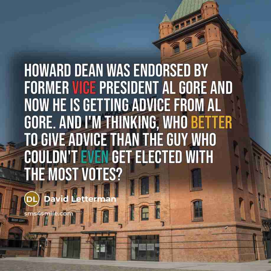 “Howard Dean was endorsed by former Vice President Al Gore and now he is getting advice from Al Gore. And I'm thinking, who better to give advice than the guy who couldn't even get elected with the most votes?” quote by David Letterman