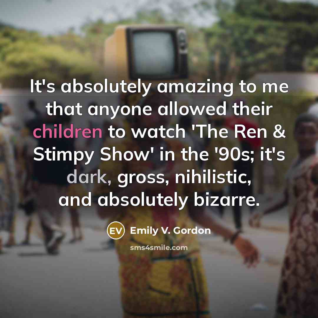 “It's absolutely amazing to me that anyone allowed their children to watch 'The Ren & Stimpy Show' in the '90s; it's dark, gross, nihilistic, and absolutely bizarre.” quote by Emily V. Gordon