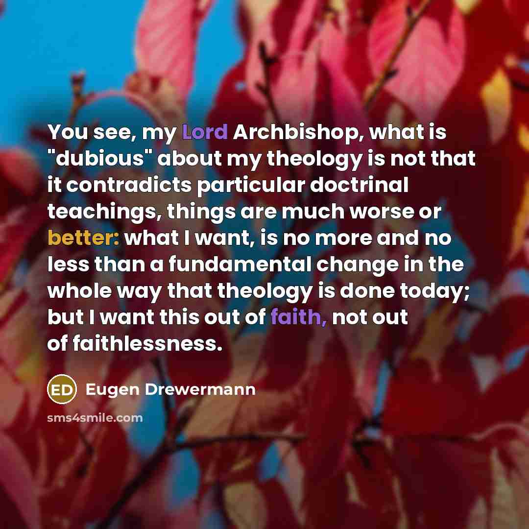 “You see, my Lord Archbishop, what is "dubious" about my theology is not that it contradicts particular doctrinal teachings, things are much worse or better: what I want, is no more and no less than a fundamental change in the whole way that theology is done today; but I want this out of faith, not…” quote by Eugen Drewermann