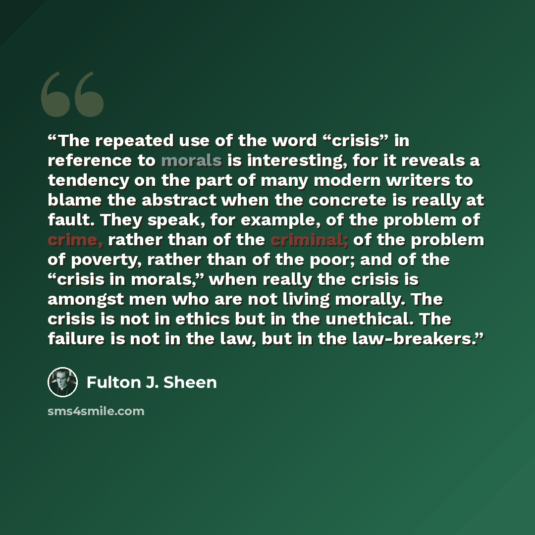 “The repeated use of the word “crisis” in reference to morals is interesting, for it reveals a tendency on the part of many modern writers to blame the abstract when the concrete is really at fault. They speak, for example, of the problem of crime, rather than of the criminal; of the problem of…” quote by Fulton J. Sheen