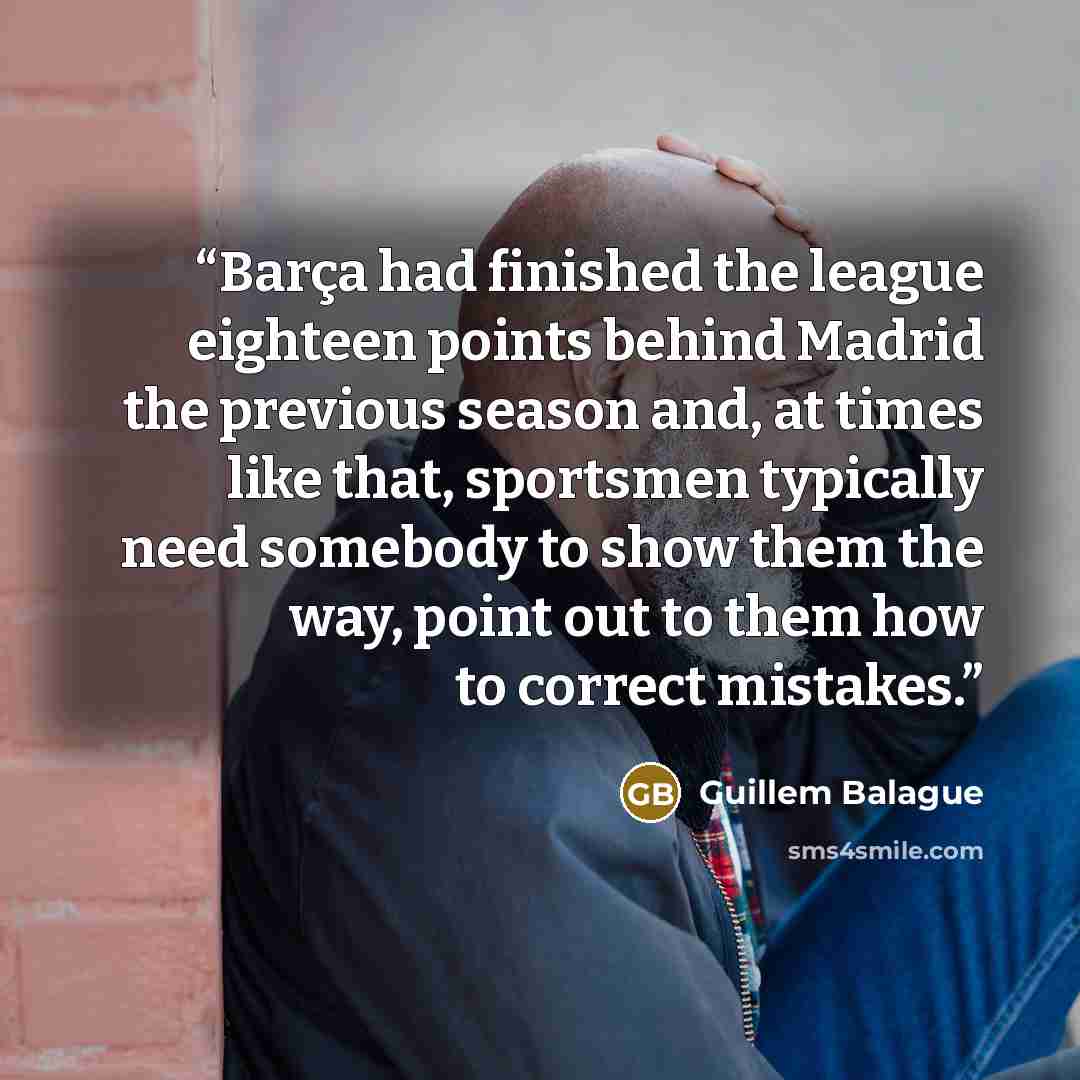 “Barça had finished the league eighteen points behind Madrid the previous season and, at times like that, sportsmen typically need somebody to show them the way, point out to them how to correct mistakes.” quote by Guillem Balague