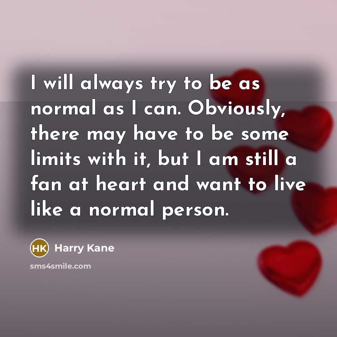 “I will always try to be as normal as I can. Obviously, there may have to be some limits with it, but I am still a fan at heart and want to live like a normal person.” quote by Harry Kane