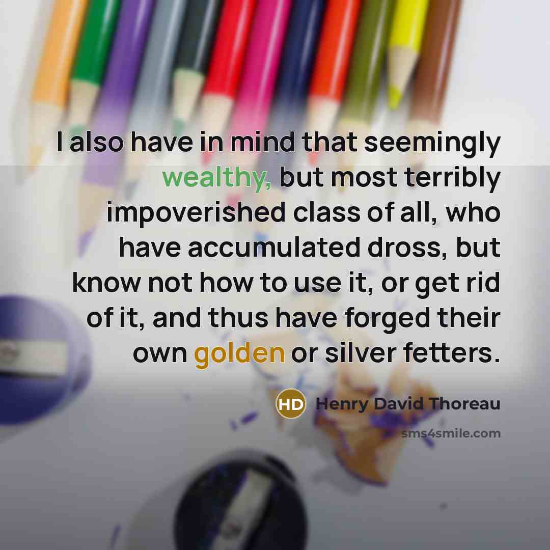 “I also have in mind that seemingly wealthy, but most terribly impoverished class of all, who have accumulated dross, but know not how to use it, or get rid of it, and thus have forged their own golden or silver fetters.” quote by Henry David Thoreau