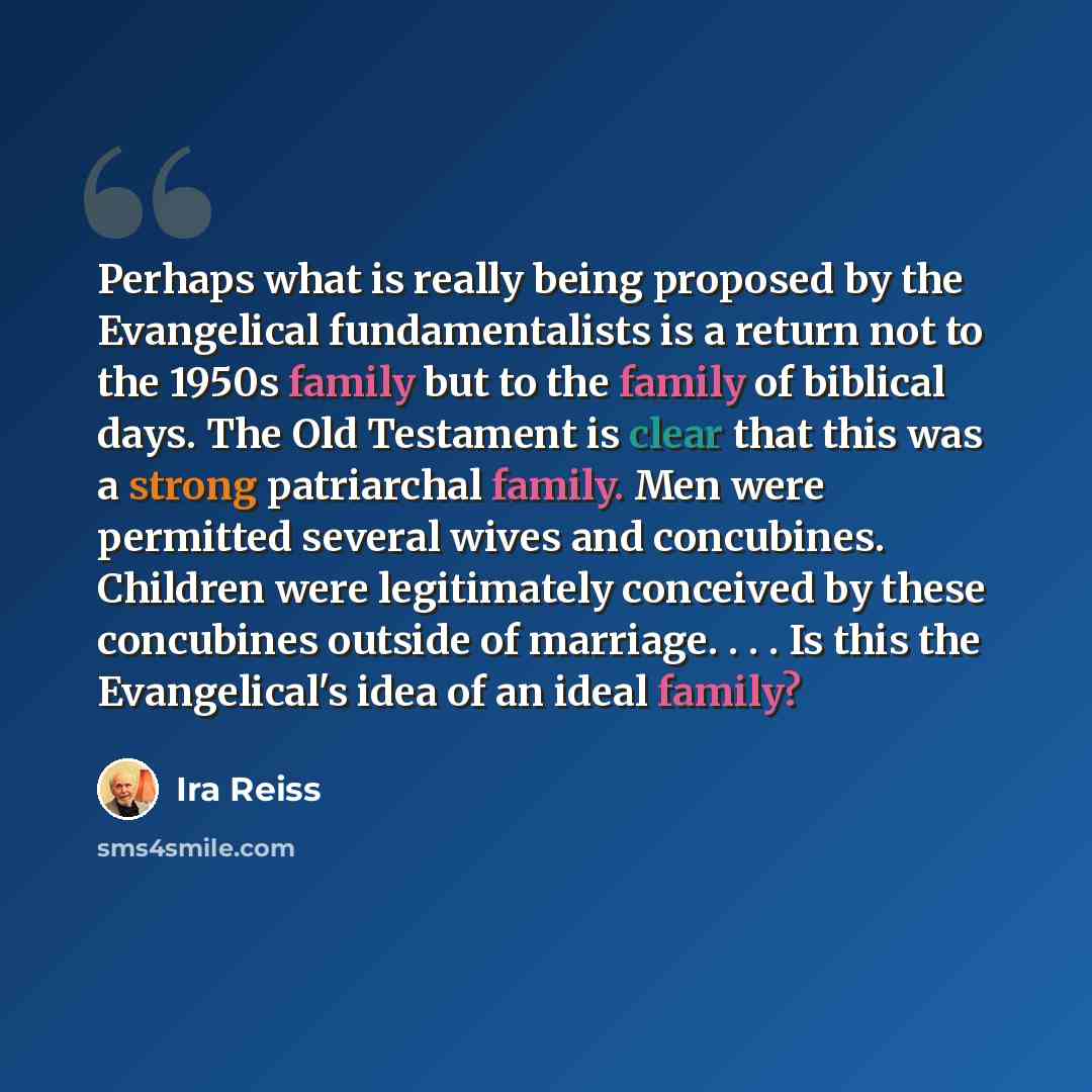 “Perhaps what is really being proposed by the Evangelical fundamentalists is a return not to the 1950s family but to the family of biblical days. The Old Testament is clear that this was a strong patriarchal family. Men were permitted several wives and concubines. Children were legitimately…” quote by Ira Reiss