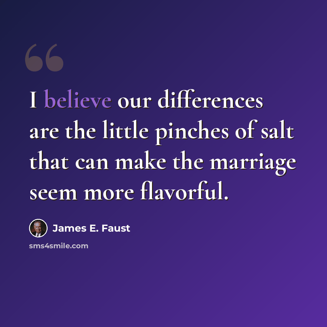 “I believe our differences are the little pinches of salt that can make the marriage seem more flavorful.” quote by James E. Faust