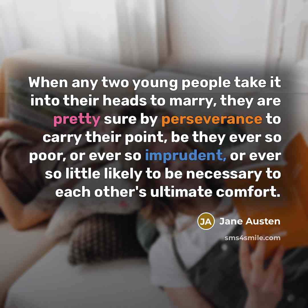 “When any two young people take it into their heads to marry, they are pretty sure by perseverance to carry their point, be they ever so poor, or ever so imprudent, or ever so little likely to be necessary to each other's ultimate comfort.” quote by Jane Austen