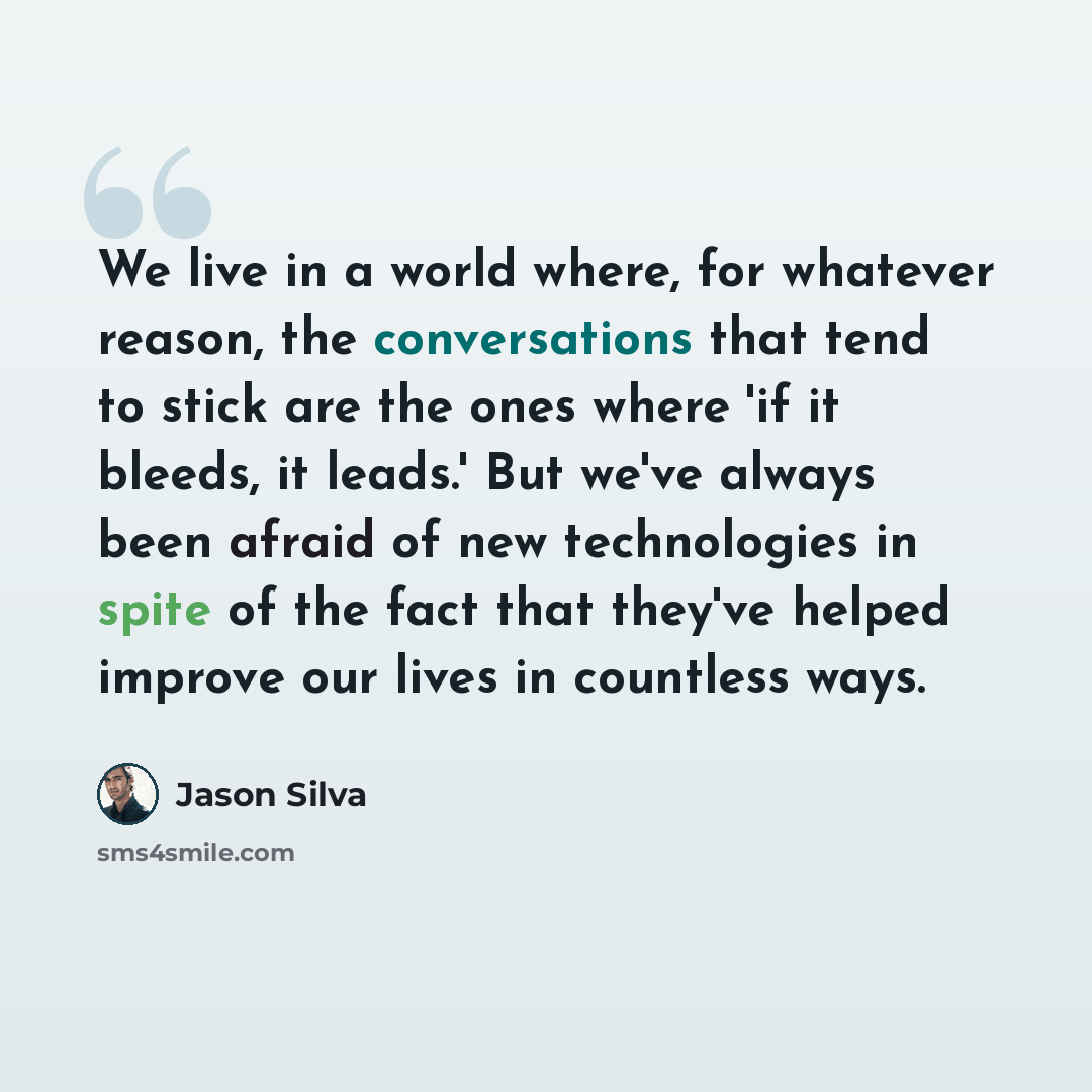 “We live in a world where, for whatever reason, the conversations that tend to stick are the ones where 'if it bleeds, it leads.' But we've always been afraid of new technologies in spite of the fact that they've helped improve our lives in countless ways.” quote by Jason Silva