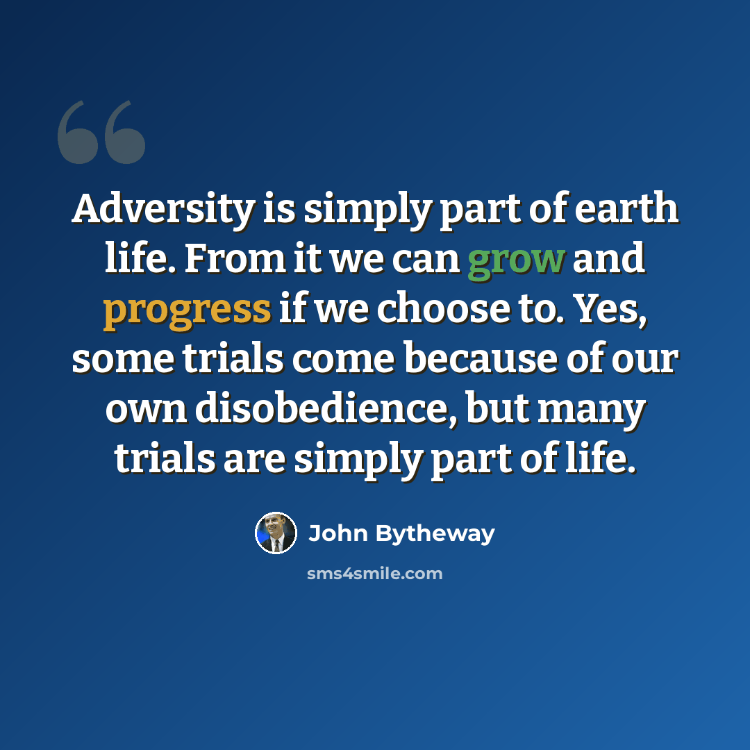 “Adversity is simply part of earth life. From it we can grow and progress if we choose to. Yes, some trials come because of our own disobedience, but many trials are simply part of life.” quote by John Bytheway