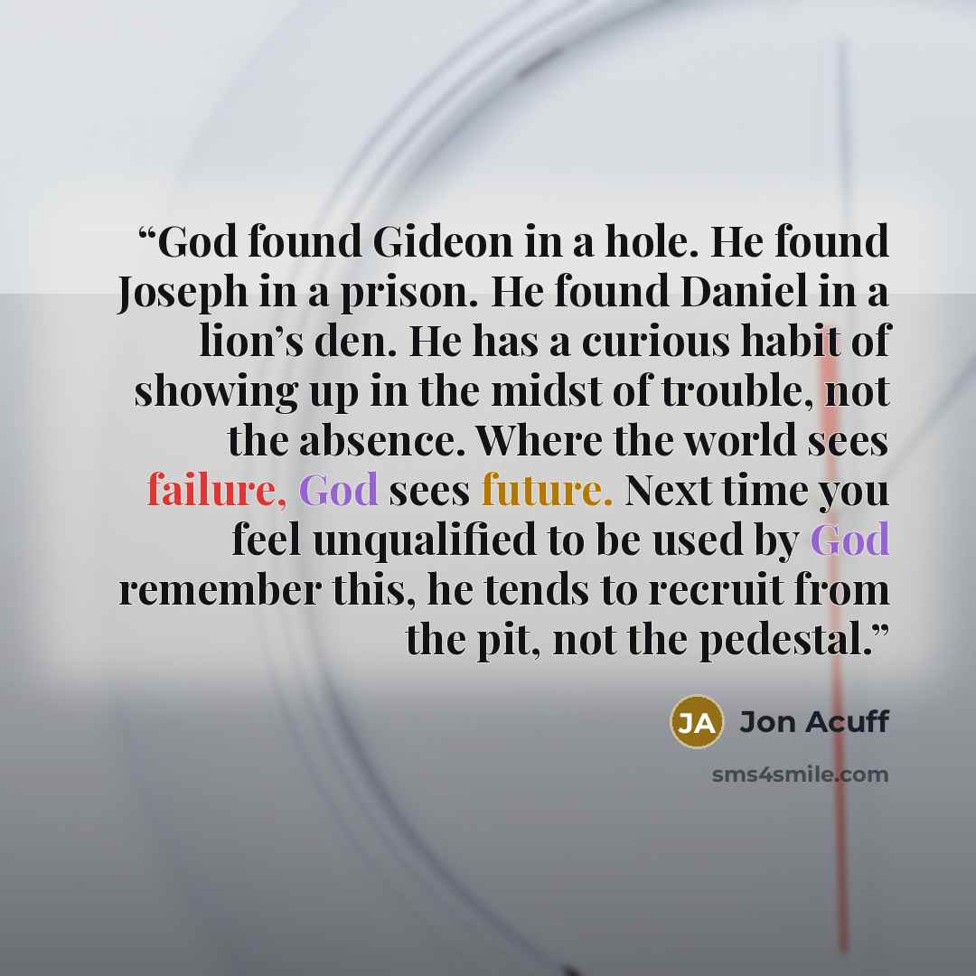 “God found Gideon in a hole. He found Joseph in a prison. He found Daniel in a lion’s den. He has a curious habit of showing up in the midst of trouble, not the absence. Where the world sees failure, God sees future. Next time you feel unqualified to be used by God remember this, he tends to…” quote by Jon Acuff