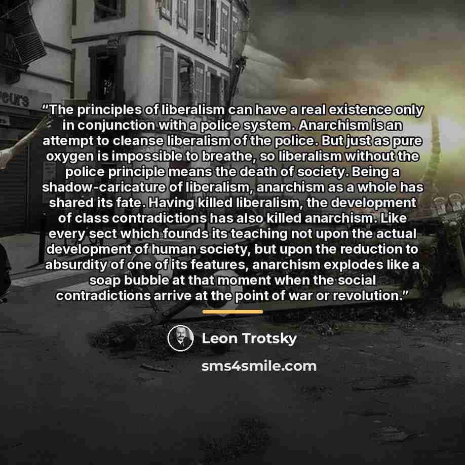 “The principles of liberalism can have a real existence only in conjunction with a police system. Anarchism is an attempt to cleanse liberalism of the police. But just as pure oxygen is impossible to breathe, so liberalism without the police principle means the death of society. Being a…” quote by Leon Trotsky
