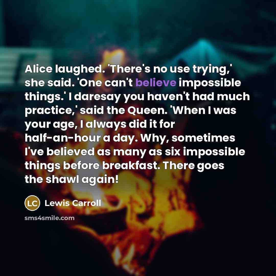 “Alice laughed. 'There's no use trying,' she said. 'One can't believe impossible things.' I daresay you haven't had much practice,' said the Queen. 'When I was your age, I always did it for half-an-hour a day. Why, sometimes I've believed as many as six impossible things before breakfast. There…” quote by Lewis Carroll