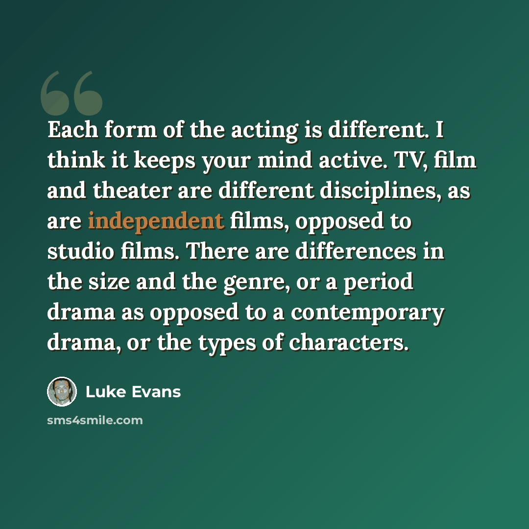 “Each form of the acting is different. I think it keeps your mind active. TV, film and theater are different disciplines, as are independent films, opposed to studio films. There are differences in the size and the genre, or a period drama as opposed to a contemporary drama, or the types of…” quote by Luke Evans