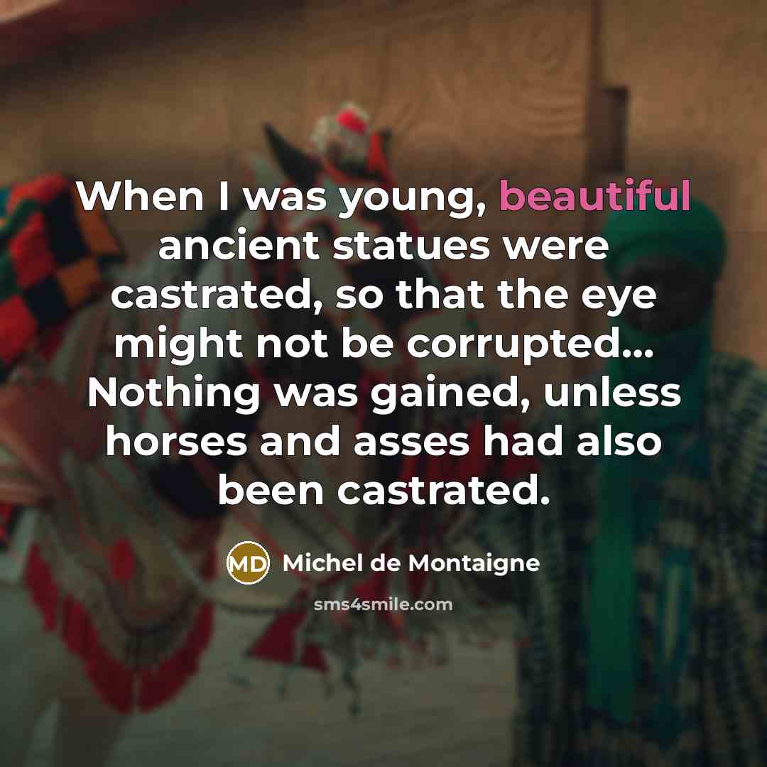 “When I was young, beautiful ancient statues were castrated, so that the eye might not be corrupted… Nothing was gained, unless horses and asses had also been castrated.” quote by Michel de Montaigne