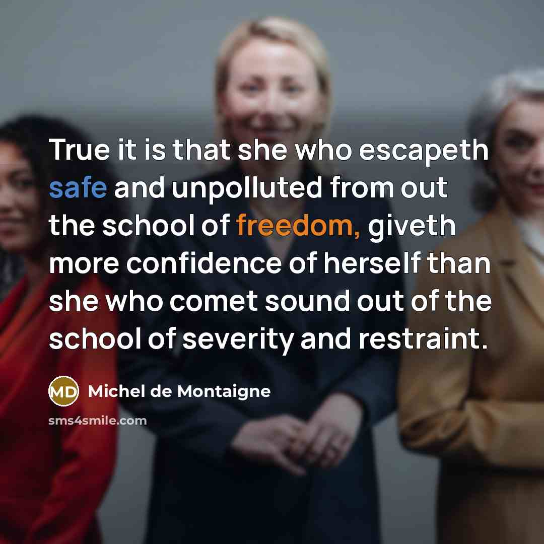 “True it is that she who escapeth safe and unpolluted from out the school of freedom, giveth more confidence of herself than she who comet sound out of the school of severity and restraint.” quote by Michel de Montaigne