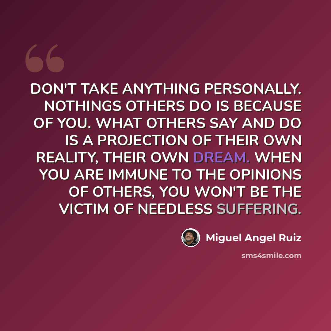 “DON'T TAKE ANYTHING PERSONALLY. NOTHINGS OTHERS DO IS BECAUSE OF YOU. WHAT OTHERS SAY AND DO IS A PROJECTION OF THEIR OWN REALITY, THEIR OWN DREAM. WHEN YOU ARE IMMUNE TO THE OPINIONS OF OTHERS, YOU WON'T BE THE VICTIM OF NEEDLESS SUFFERING.” quote by Miguel Angel Ruiz