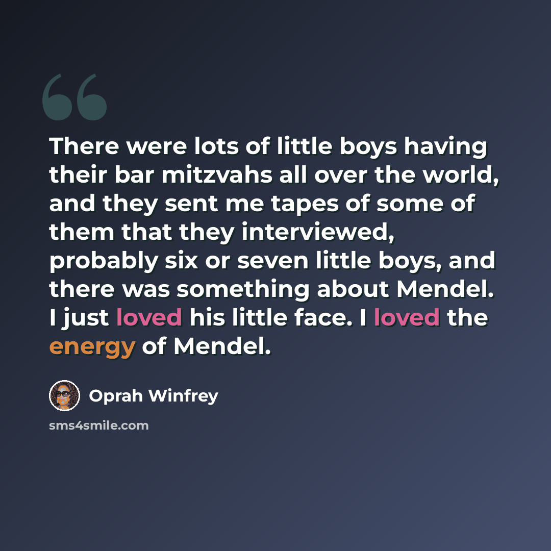 “There were lots of little boys having their bar mitzvahs all over the world, and they sent me tapes of some of them that they interviewed, probably six or seven little boys, and there was something about Mendel. I just loved his little face. I loved the energy of Mendel.” quote by Oprah Winfrey