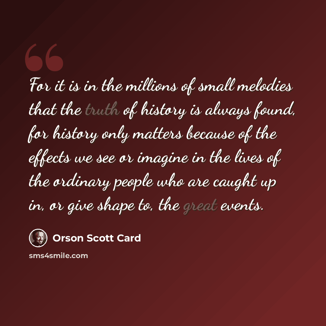 “For it is in the millions of small melodies that the truth of history is always found, for history only matters because of the effects we see or imagine in the lives of the ordinary people who are caught up in, or give shape to, the great events.” quote by Orson Scott Card