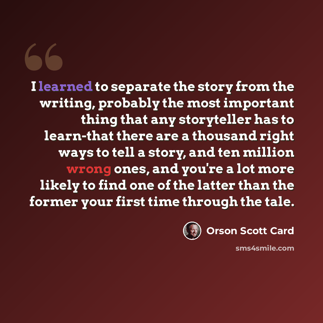 “I learned to separate the story from the writing, probably the most important thing that any storyteller has to learn-that there are a thousand right ways to tell a story, and ten million wrong ones, and you're a lot more likely to find one of the latter than the former your first time through the…” quote by Orson Scott Card