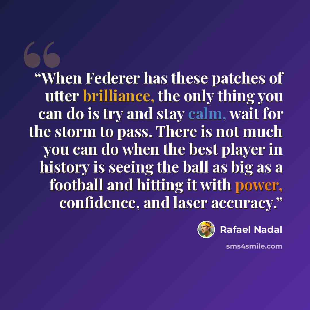 “When Federer has these patches of utter brilliance, the only thing you can do is try and stay calm, wait for the storm to pass. There is not much you can do when the best player in history is seeing the ball as big as a football and hitting it with power, confidence, and laser accuracy.” quote by Rafael Nadal