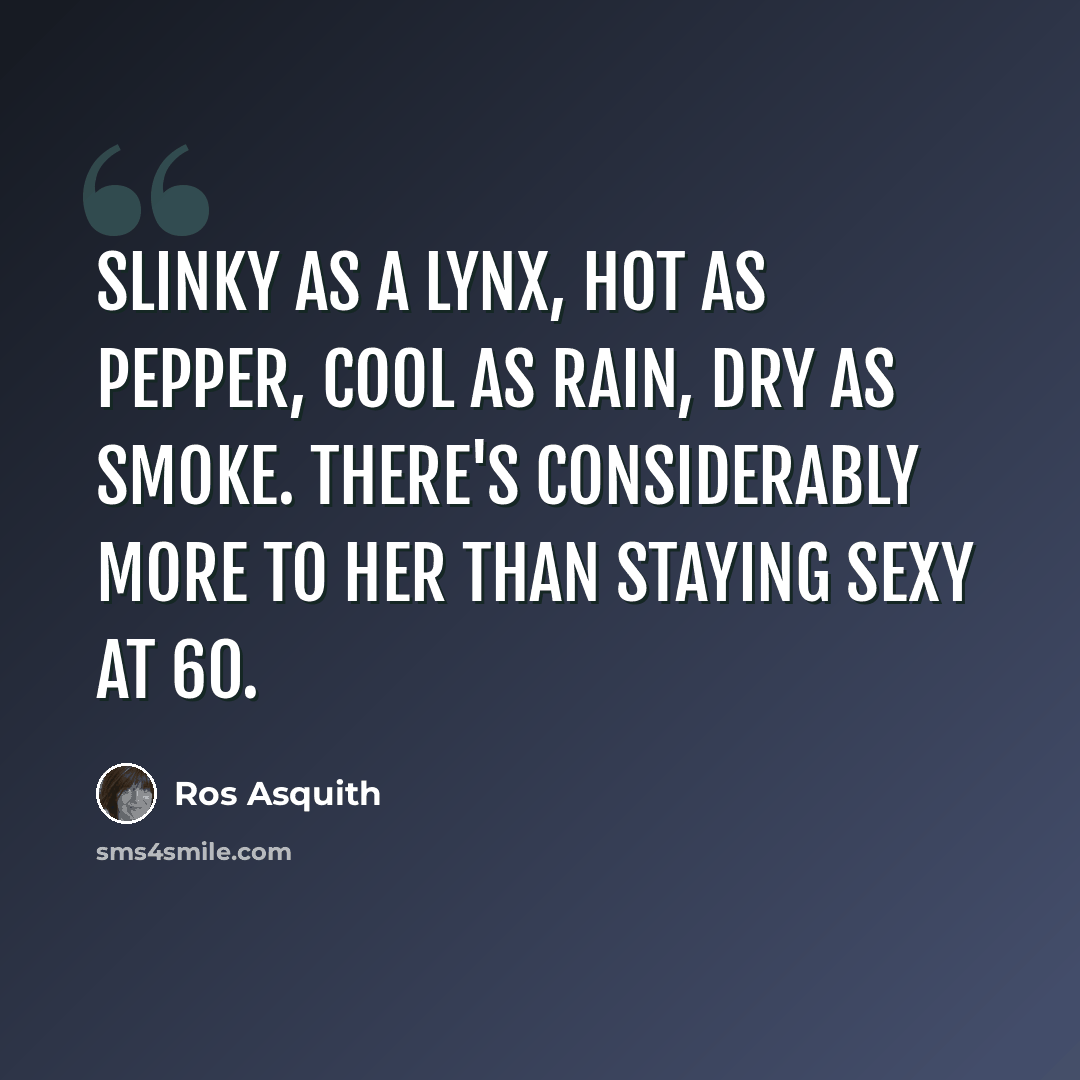 “Slinky as a lynx, hot as pepper, cool as rain, dry as smoke. There's considerably more to her than staying sexy at 60.” quote by Ros Asquith
