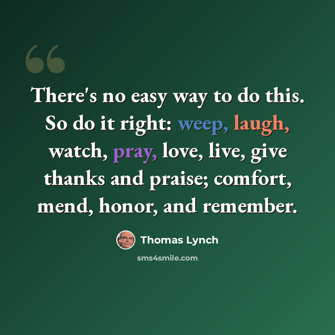 “There's no easy way to do this. So do it right: weep, laugh, watch, pray, love, live, give thanks and praise; comfort, mend, honor, and remember.” quote by Thomas Lynch
